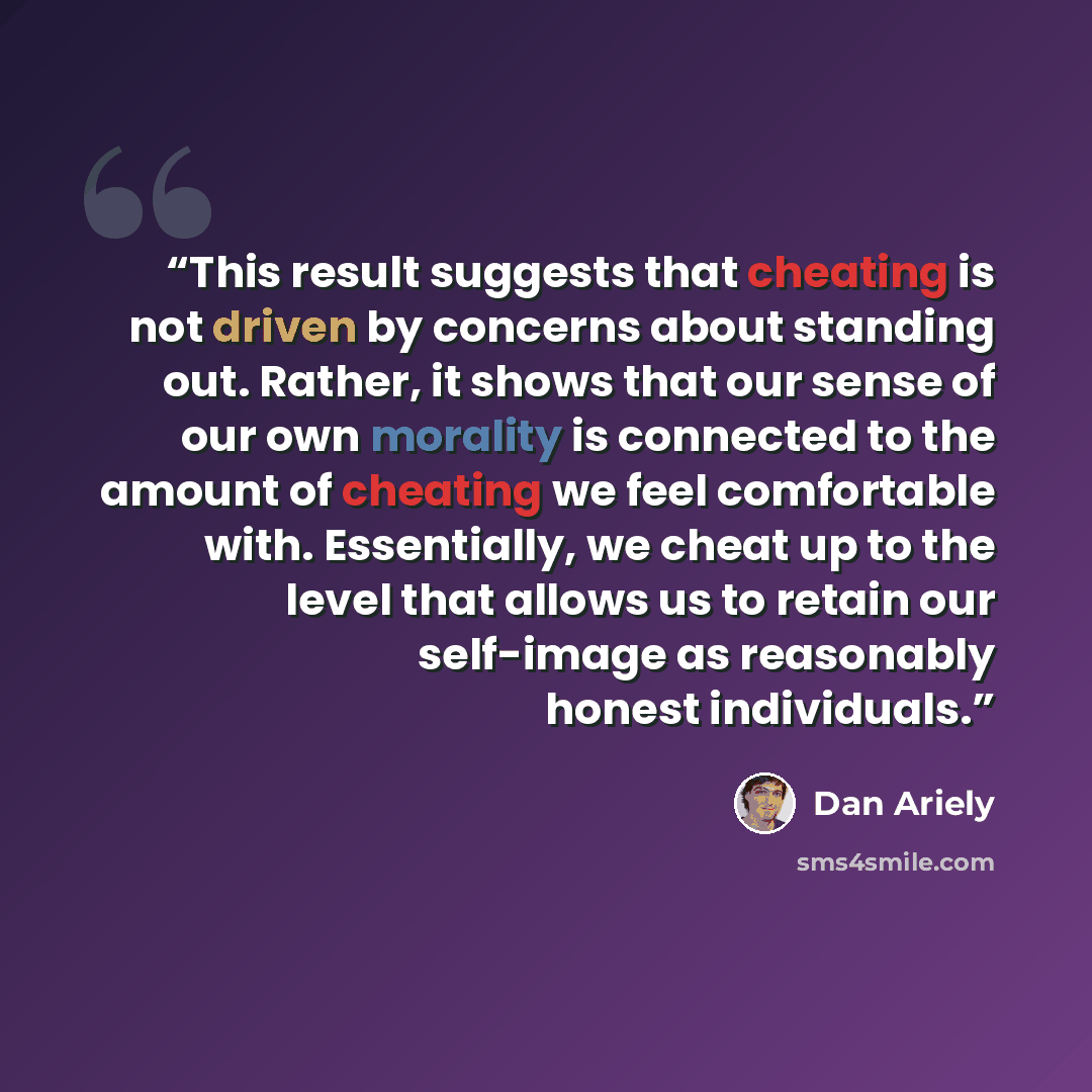 “This result suggests that cheating is not driven by concerns about standing out. Rather, it shows that our sense of our own morality is connected to the amount of cheating we feel comfortable with. Essentially, we cheat up to the level that allows us to retain our self-image as reasonably honest…” quote by Dan Ariely