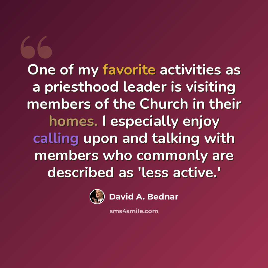 “One of my favorite activities as a priesthood leader is visiting members of the Church in their homes. I especially enjoy calling upon and talking with members who commonly are described as 'less active.'” quote by David A. Bednar