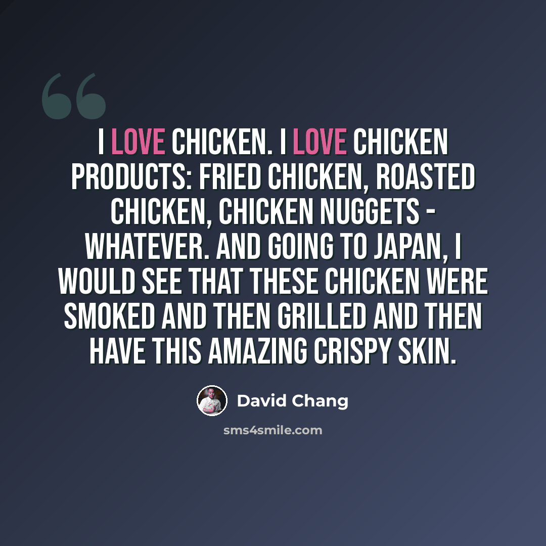 “I love chicken. I love chicken products: fried chicken, roasted chicken, chicken nuggets - whatever. And going to Japan, I would see that these chicken were smoked and then grilled and then have this amazing crispy skin.” quote by David Chang