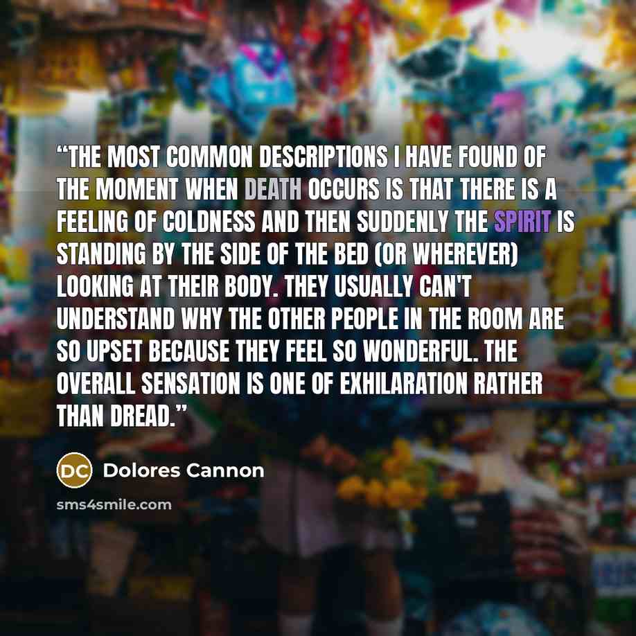 “The most common descriptions I have found of the moment when death occurs is that there is a feeling of coldness and then suddenly the spirit is standing by the side of the bed (or wherever) looking at their body. They usually can't understand why the other people in the room are so upset because…” quote by Dolores Cannon