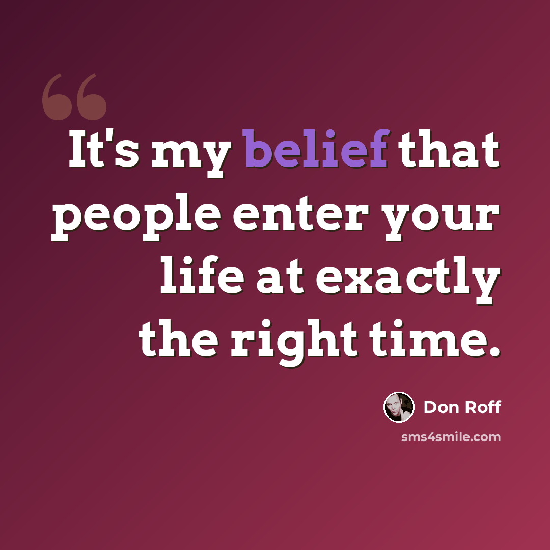 “It's my belief that people enter your life at exactly the right time.” quote by Don Roff