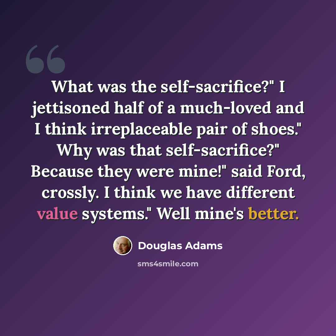 “What was the self-sacrifice?" I jettisoned half of a much-loved and I think irreplaceable pair of shoes." Why was that self-sacrifice?" Because they were mine!" said Ford, crossly. I think we have different value systems." Well mine's better.” quote by Douglas Adams
