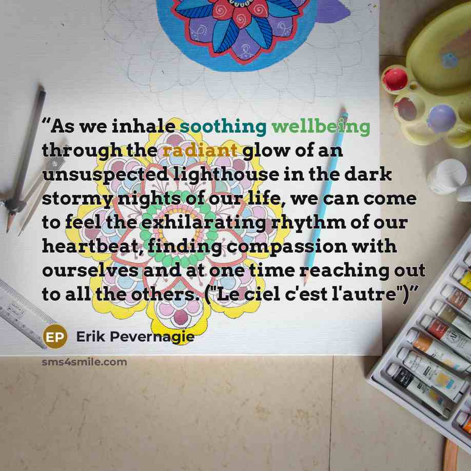 “As we inhale soothing wellbeing through the radiant glow of an unsuspected lighthouse in the dark stormy nights of our life, we can come to feel the exhilarating rhythm of our heartbeat, finding compassion with ourselves and at one time reaching out to all the others. ("Le ciel c'est l'autre")” quote by Erik Pevernagie