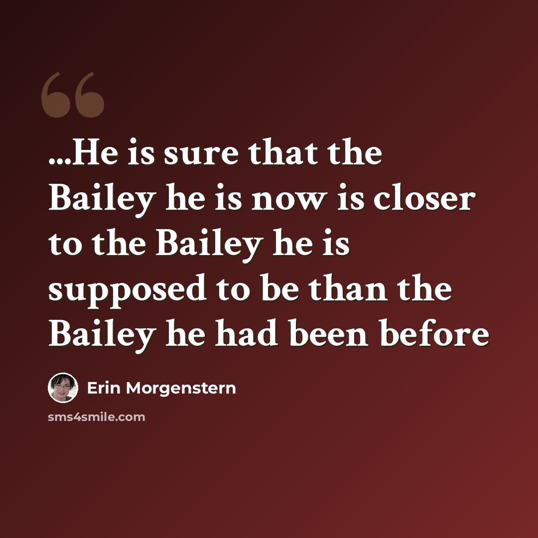 “...He is sure that the Bailey he is now is closer to the Bailey he is supposed to be than the Bailey he had been before” quote by Erin Morgenstern