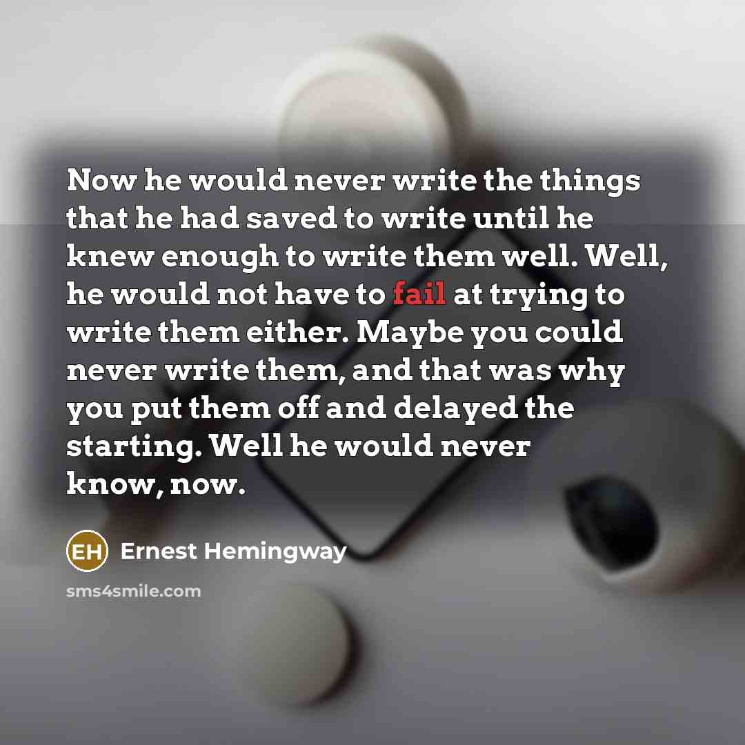 “Now he would never write the things that he had saved to write until he knew enough to write them well. Well, he would not have to fail at trying to write them either. Maybe you could never write them, and that was why you put them off and delayed the starting. Well he would never know, now.” quote by Ernest Hemingway