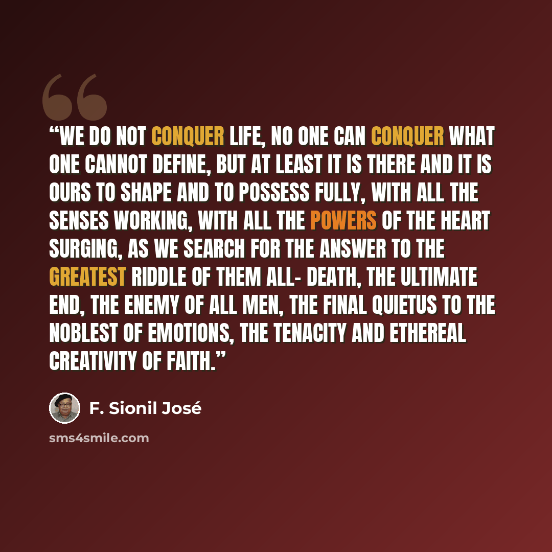 “We do not conquer life, no one can conquer what one cannot define, but at least it is there and it is ours to shape and to possess fully, with all the senses working, with all the powers of the heart surging, as we search for the answer to the greatest riddle of them all- death, the ultimate end…” quote by F. Sionil José
