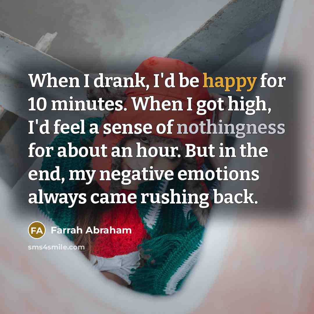 “When I drank, I'd be happy for 10 minutes. When I got high, I'd feel a sense of nothingness for about an hour. But in the end, my negative emotions always came rushing back.” quote by Farrah Abraham