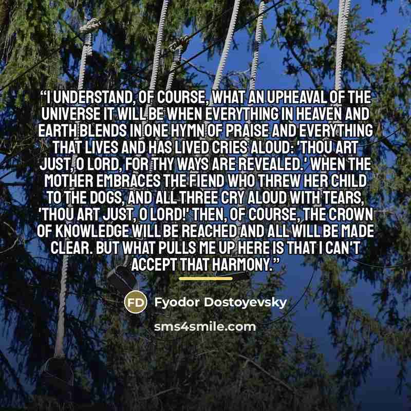 “I understand, of course, what an upheaval of the universe it will be when everything in heaven and earth blends in one hymn of praise and everything that lives and has lived cries aloud: 'Thou art just, O Lord, for Thy ways are revealed.' When the mother embraces the fiend who threw her child to…” quote by Fyodor Dostoyevsky