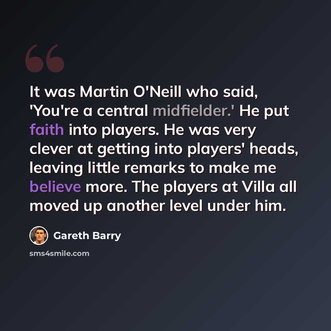 “It was Martin O'Neill who said, 'You're a central midfielder.' He put faith into players. He was very clever at getting into players' heads, leaving little remarks to make me believe more. The players at Villa all moved up another level under him.” quote by Gareth Barry