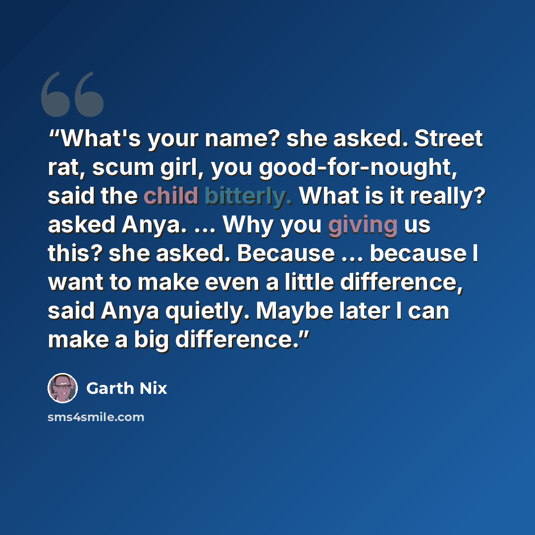 “What's your name? she asked. Street rat, scum girl, you good-for-nought, said the child bitterly. What is it really? asked Anya. ... Why you giving us this? she asked. Because ... because I want to make even a little difference, said Anya quietly. Maybe later I can make a big difference.” quote by Garth Nix