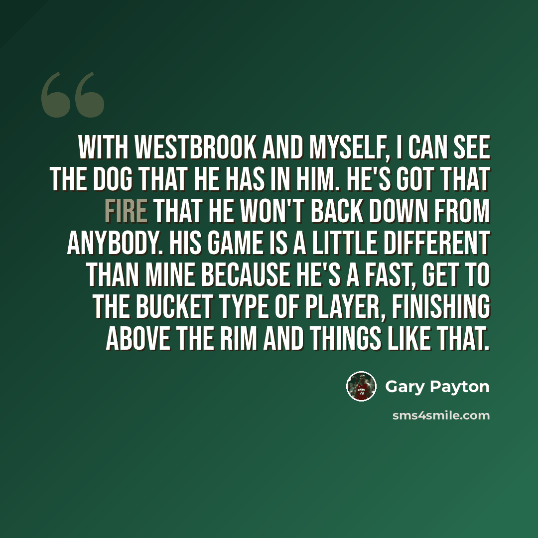 “With Westbrook and myself, I can see the dog that he has in him. He's got that fire that he won't back down from anybody. His game is a little different than mine because he's a fast, get to the bucket type of player, finishing above the rim and things like that.” quote by Gary Payton