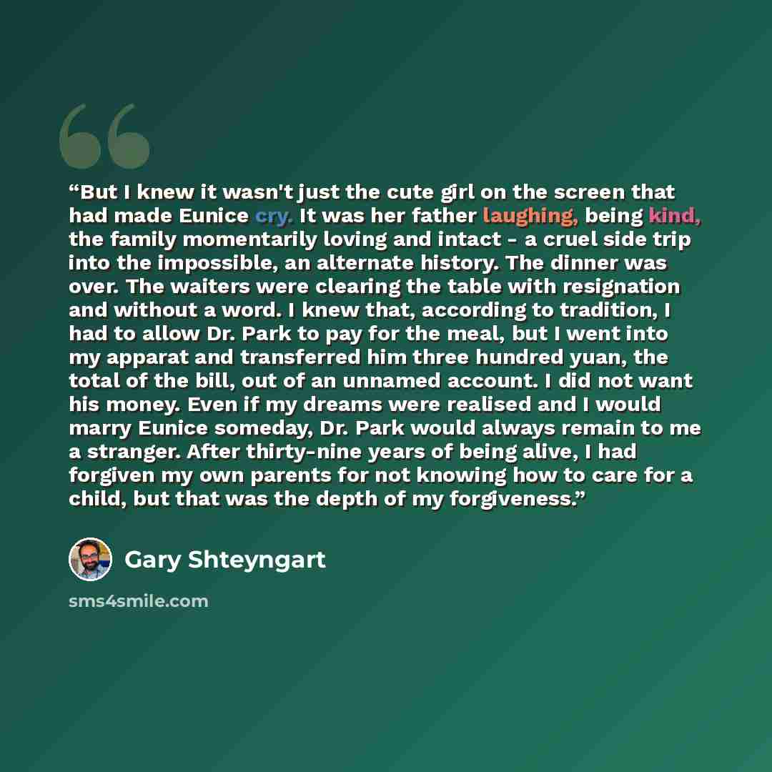 “But I knew it wasn't just the cute girl on the screen that had made Eunice cry. It was her father laughing, being kind, the family momentarily loving and intact - a cruel side trip into the impossible, an alternate history. The dinner was over. The waiters were clearing the table with resignation…” quote by Gary Shteyngart