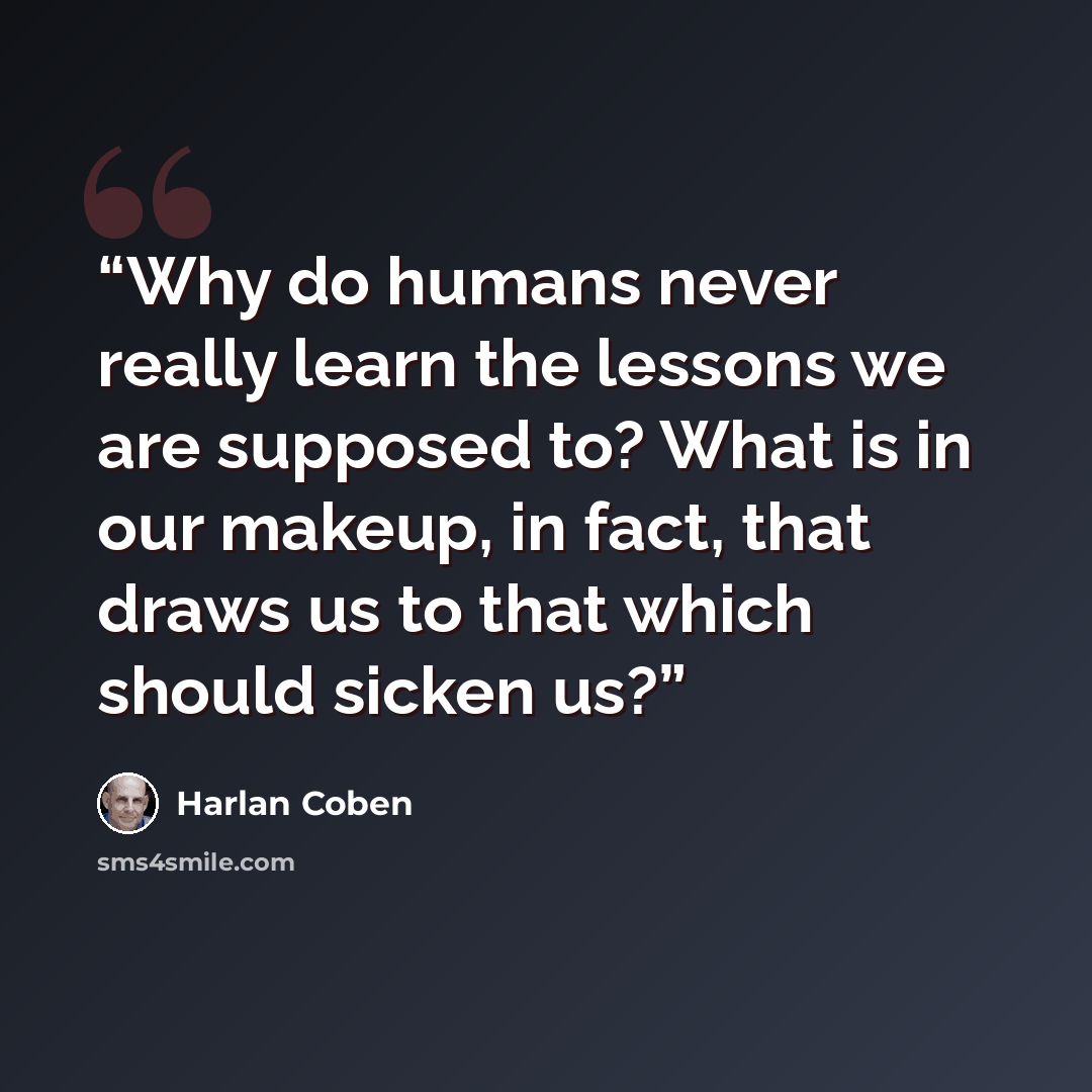 “Why do humans never really learn the lessons we are supposed to? What is in our makeup, in fact, that draws us to that which should sicken us?” quote by Harlan Coben