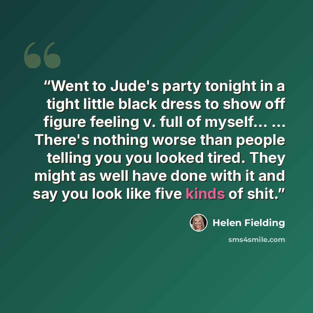 “Went to Jude's party tonight in a tight little black dress to show off figure feeling v. full of myself... ... There's nothing worse than people telling you you looked tired. They might as well have done with it and say you look like five kinds of shit.” quote by helen fielding