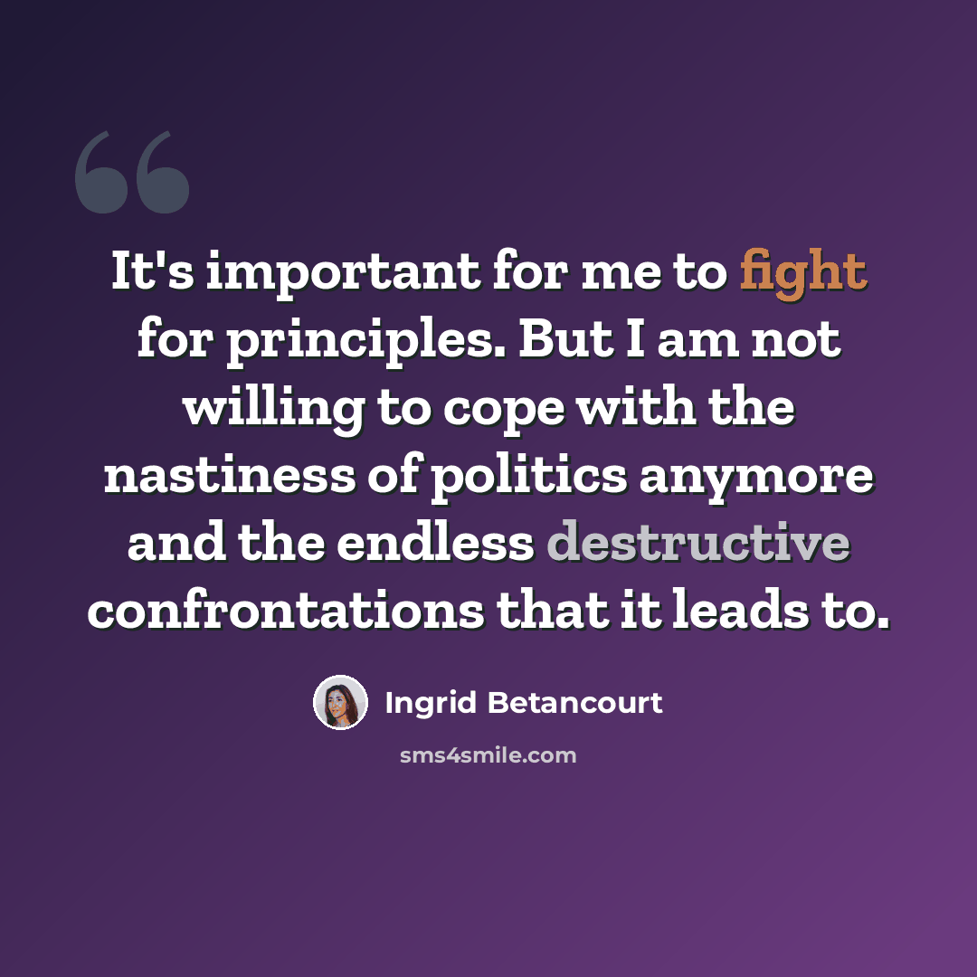 “It's important for me to fight for principles. But I am not willing to cope with the nastiness of politics anymore and the endless destructive confrontations that it leads to.” quote by Ingrid Betancourt