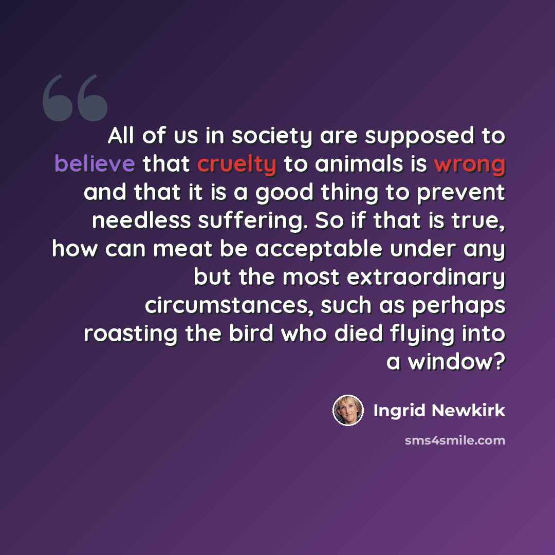 “All of us in society are supposed to believe that cruelty to animals is wrong and that it is a good thing to prevent needless suffering. So if that is true, how can meat be acceptable under any but the most extraordinary circumstances, such as perhaps roasting the bird who died flying into a window?” quote by Ingrid Newkirk
