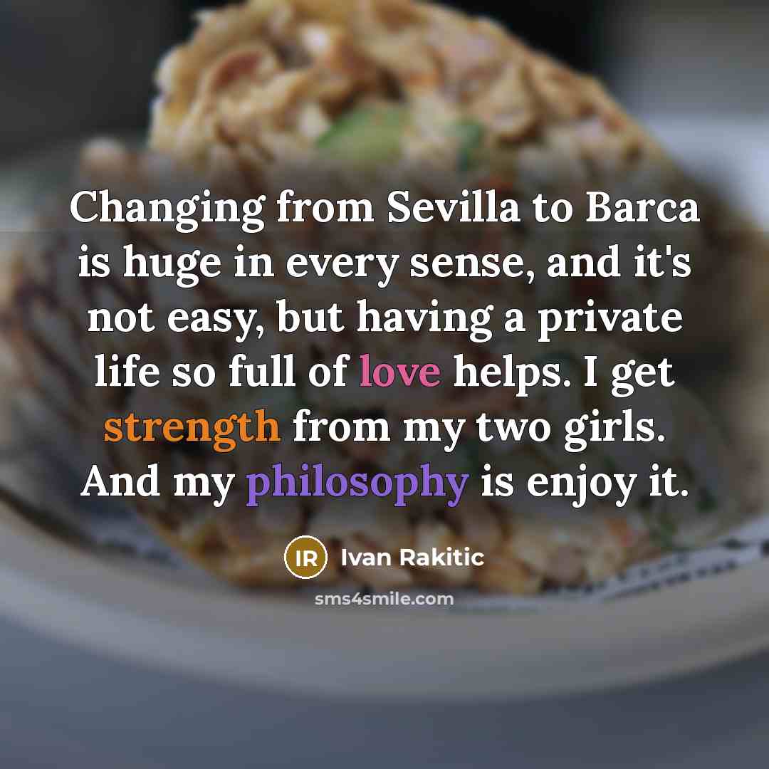 “Changing from Sevilla to Barca is huge in every sense, and it's not easy, but having a private life so full of love helps. I get strength from my two girls. And my philosophy is enjoy it.” quote by Ivan Rakitic