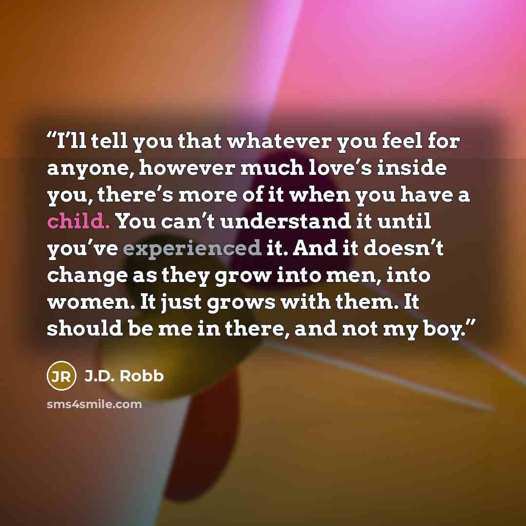 “I’ll tell you that whatever you feel for anyone, however much love’s inside you, there’s more of it when you have a child. You can’t understand it until you’ve experienced it. And it doesn’t change as they grow into men, into women. It just grows with them. It should be me in there, and not my boy.” quote by J.D. Robb