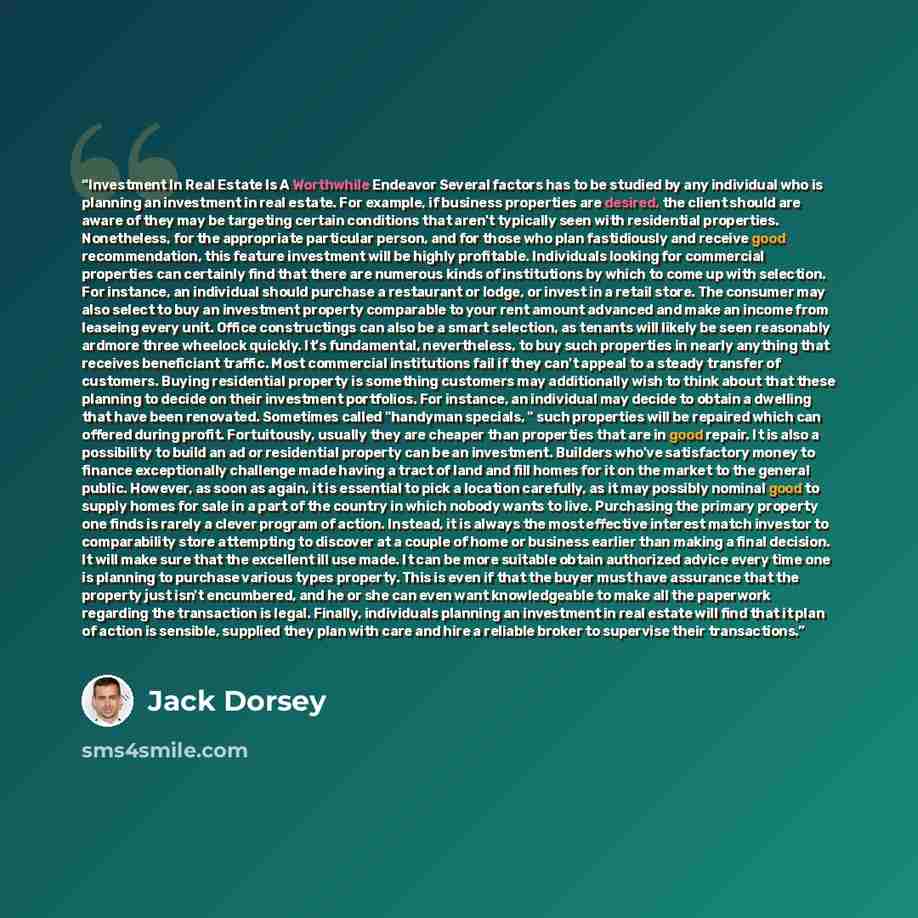 “Investment In Real Estate Is A Worthwhile Endeavor Several factors has to be studied by any individual who is planning an investment in real estate. For example, if business properties are desired, the client should are aware of they may be targeting certain conditions that aren't typically seen…” quote by Jack Dorsey