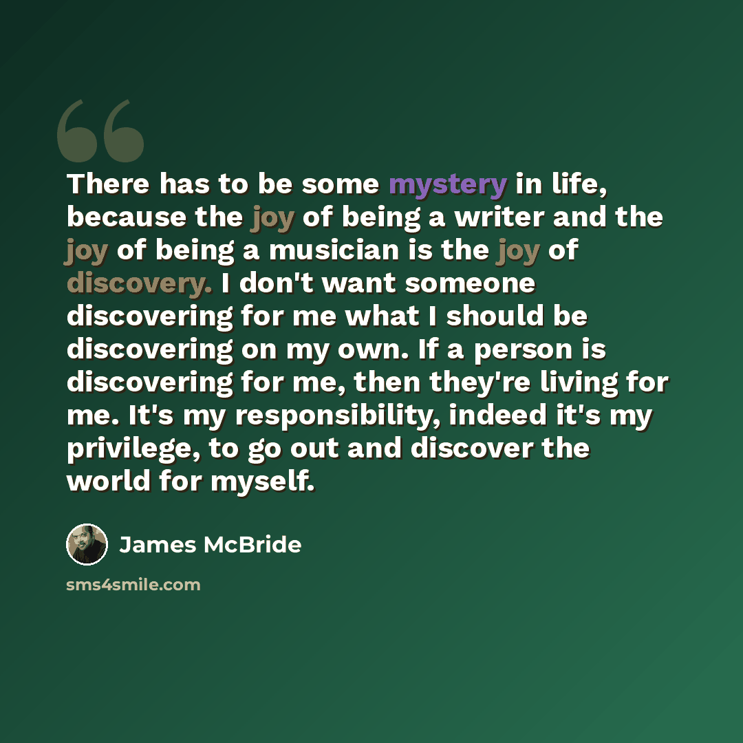 “There has to be some mystery in life, because the joy of being a writer and the joy of being a musician is the joy of discovery. I don't want someone discovering for me what I should be discovering on my own. If a person is discovering for me, then they're living for me. It's my responsibility…” quote by James McBride
