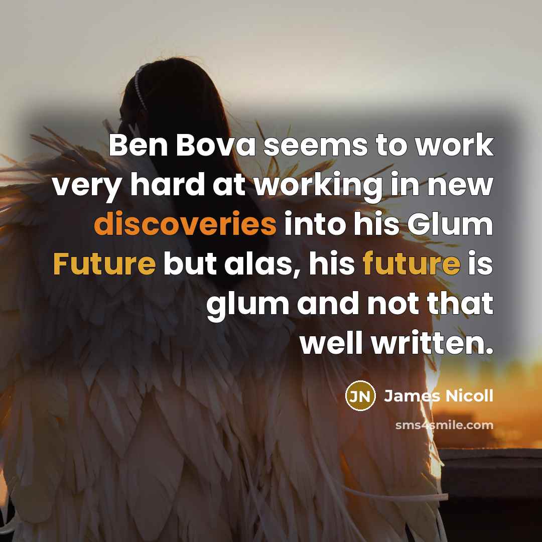 “Ben Bova seems to work very hard at working in new discoveries into his Glum Future but alas, his future is glum and not that well written.” quote by James Nicoll