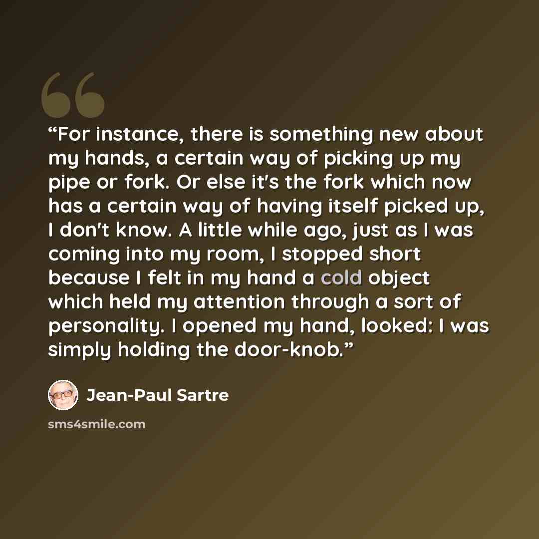 “For instance, there is something new about my hands, a certain way of picking up my pipe or fork. Or else it's the fork which now has a certain way of having itself picked up, I don't know. A little while ago, just as I was coming into my room, I stopped short because I felt in my hand a cold…” quote by Jean-Paul Sartre