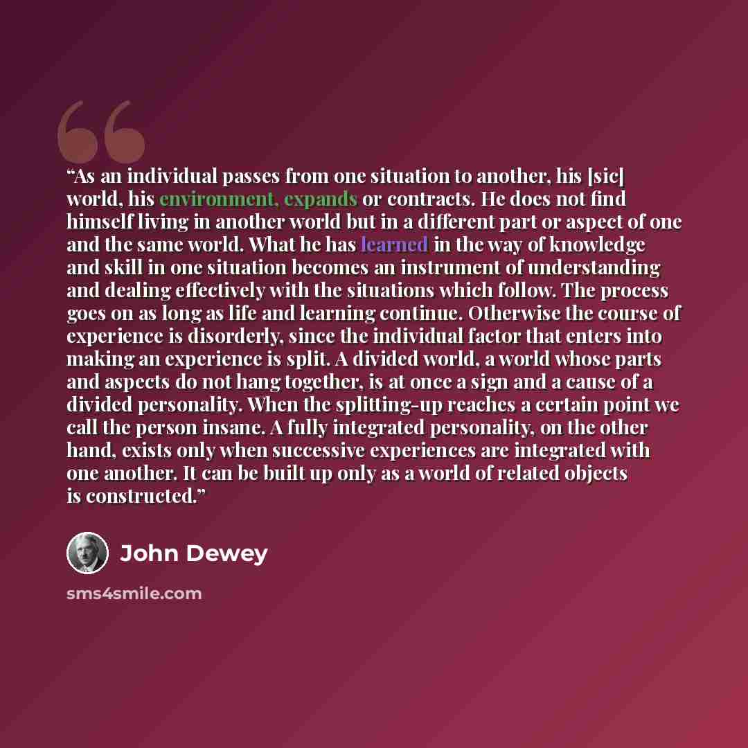 “As an individual passes from one situation to another, his [sic] world, his environment, expands or contracts. He does not find himself living in another world but in a different part or aspect of one and the same world. What he has learned in the way of knowledge and skill in one situation…” quote by John Dewey