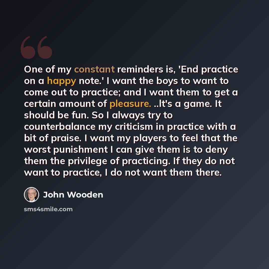 “One of my constant reminders is, 'End practice on a happy note.' I want the boys to want to come out to practice; and I want them to get a certain amount of pleasure. ..lt's a game. It should be fun. So I always try to counterbalance my criticism in practice with a bit of praise. I want my players…” quote by John Wooden