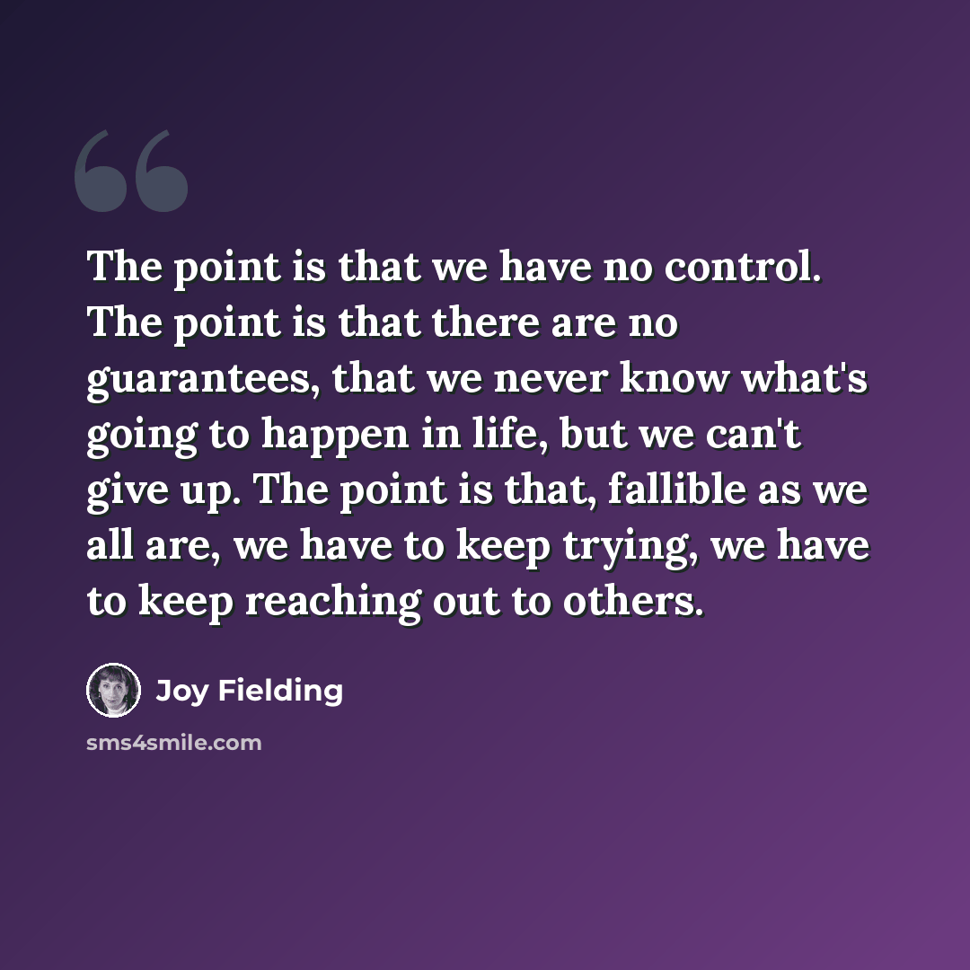 “The point is that we have no control. The point is that there are no guarantees, that we never know what's going to happen in life, but we can't give up. The point is that, fallible as we all are, we have to keep trying, we have to keep reaching out to others.” quote by Joy Fielding