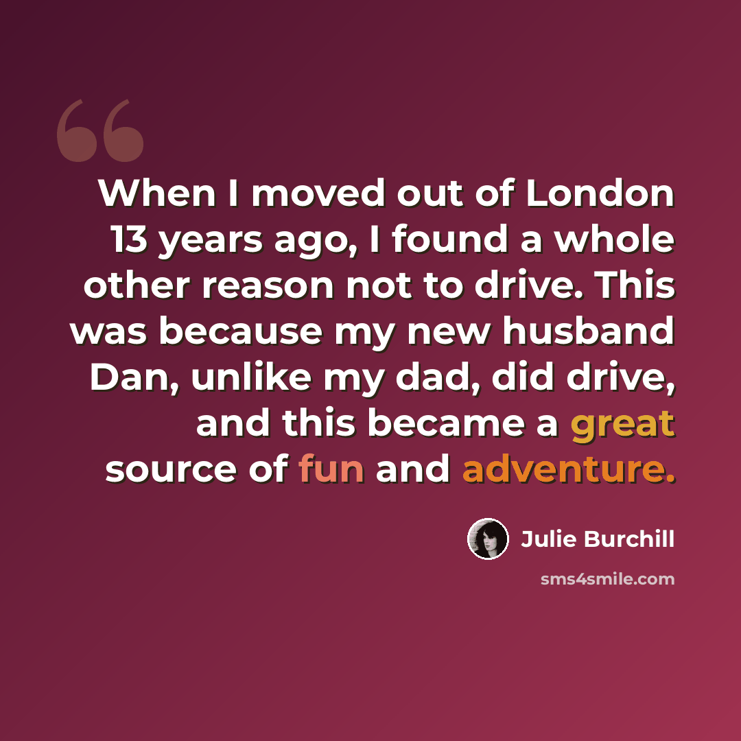 “When I moved out of London 13 years ago, I found a whole other reason not to drive. This was because my new husband Dan, unlike my dad, did drive, and this became a great source of fun and adventure.” quote by Julie Burchill