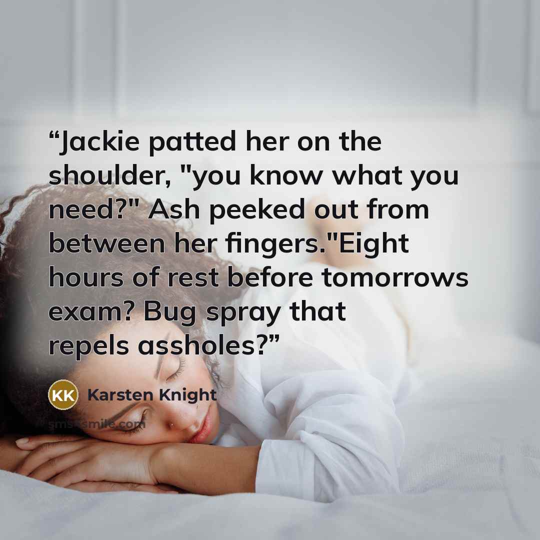 “Jackie patted her on the shoulder, "you know what you need?" Ash peeked out from between her fingers."Eight hours of rest before tomorrows exam? Bug spray that repels assholes?” quote by Karsten Knight
