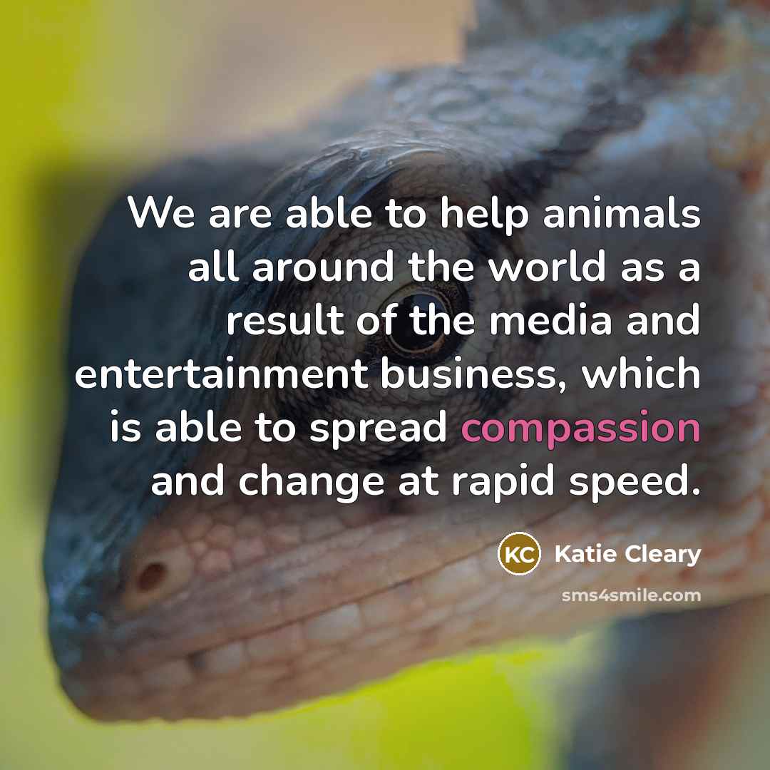 “We are able to help animals all around the world as a result of the media and entertainment business, which is able to spread compassion and change at rapid speed.” quote by Katie Cleary