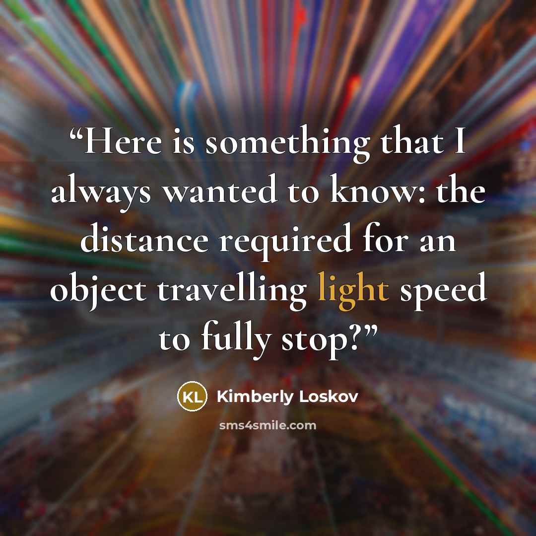 “Here is something that I always wanted to know: the distance required for an object travelling light speed to fully stop?” quote by Kimberly Loskov
