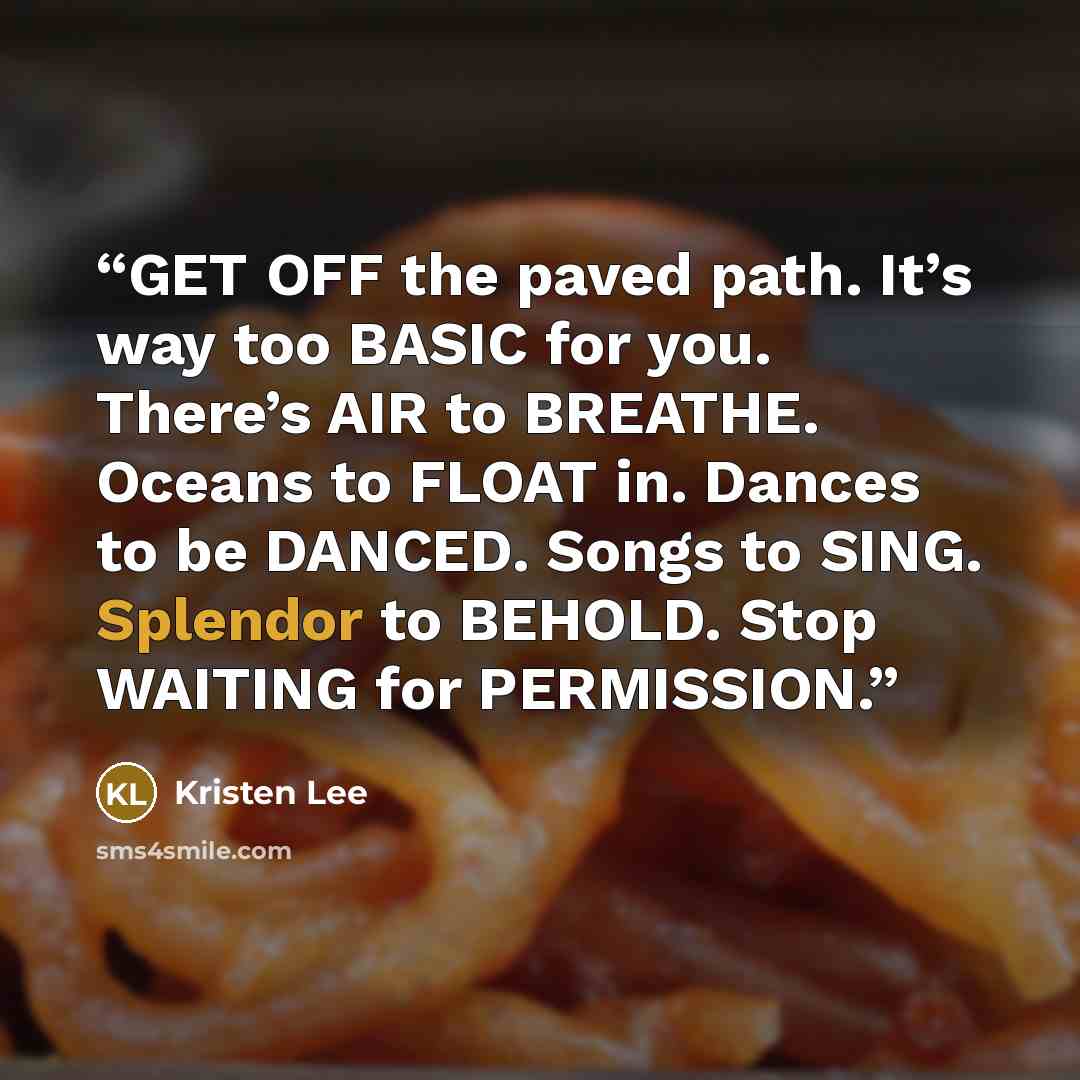 “GET OFF the paved path. It’s way too BASIC for you. There’s AIR to BREATHE. Oceans to FLOAT in. Dances to be DANCED. Songs to SING. Splendor to BEHOLD. Stop WAITING for PERMISSION.” quote by Kristen Lee