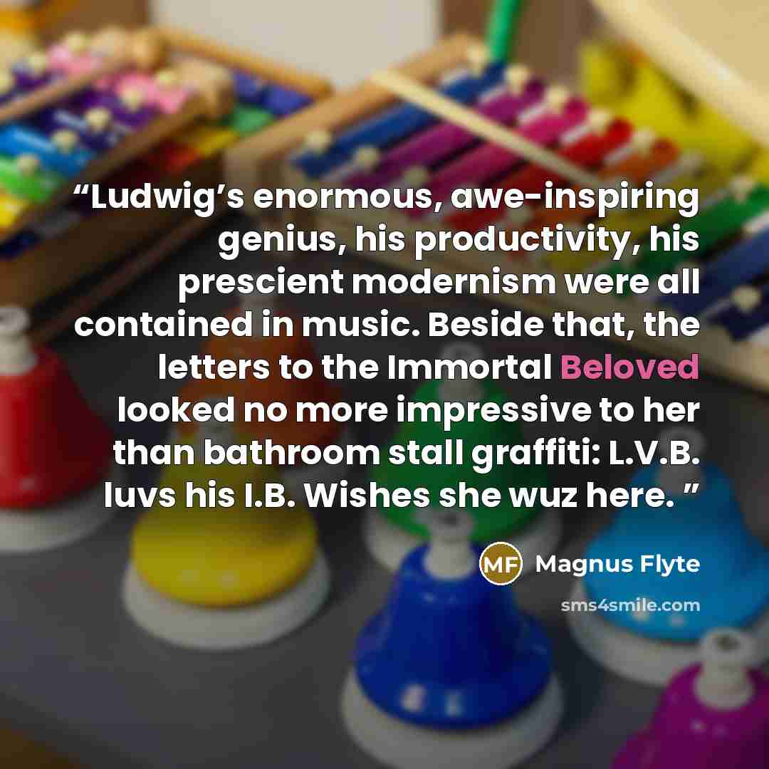 “Ludwig’s enormous, awe-inspiring genius, his productivity, his prescient modernism were all contained in music. Beside that, the letters to the Immortal Beloved looked no more impressive to her than bathroom stall graffiti: L.V.B. luvs his I.B. Wishes she wuz here.” quote by Magnus Flyte