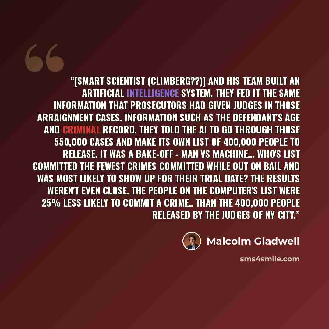 “[smart scientist (Climberg??)] and his team built an artificial intelligence system. They fed it the same information that prosecutors had given judges in those arraignment cases. Information such as the defendant's age and criminal record. They told the AI to go through those 550,000 cases and…” quote by Malcolm Gladwell