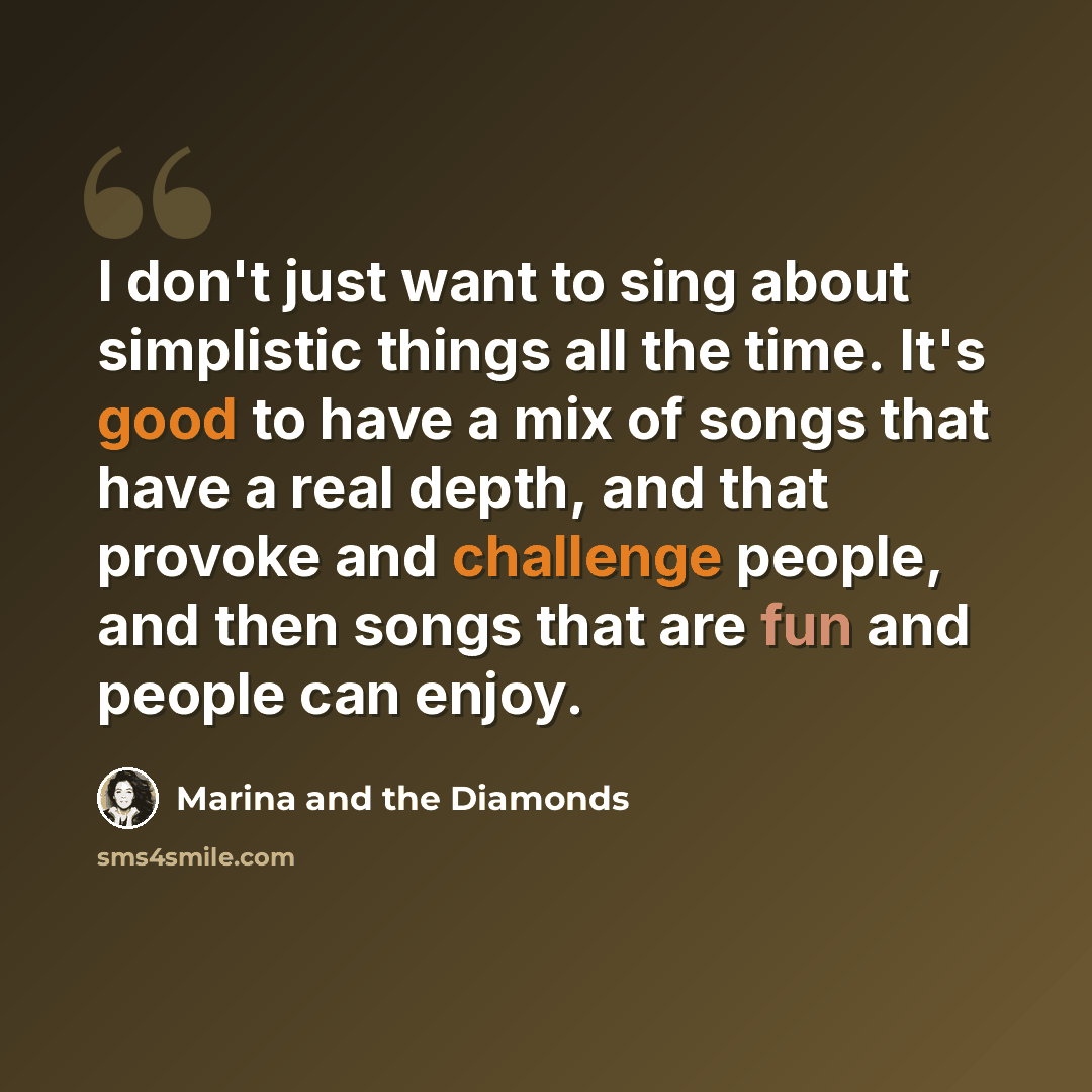 “I don't just want to sing about simplistic things all the time. It's good to have a mix of songs that have a real depth, and that provoke and challenge people, and then songs that are fun and people can enjoy.” quote by Marina and the Diamonds