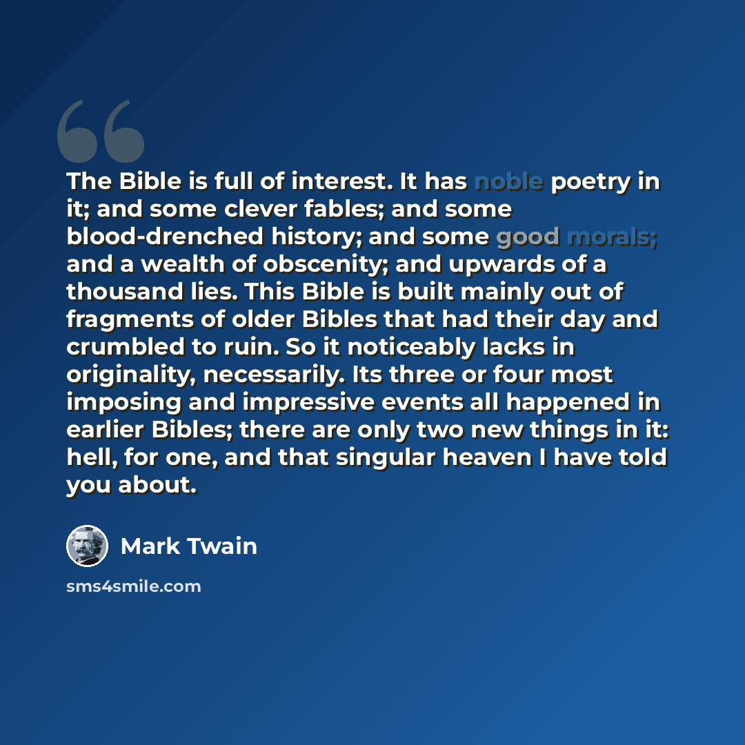 “The Bible is full of interest. It has noble poetry in it; and some clever fables; and some blood-drenched history; and some good morals; and a wealth of obscenity; and upwards of a thousand lies. This Bible is built mainly out of fragments of older Bibles that had their day and crumbled to ruin…” quote by Mark Twain