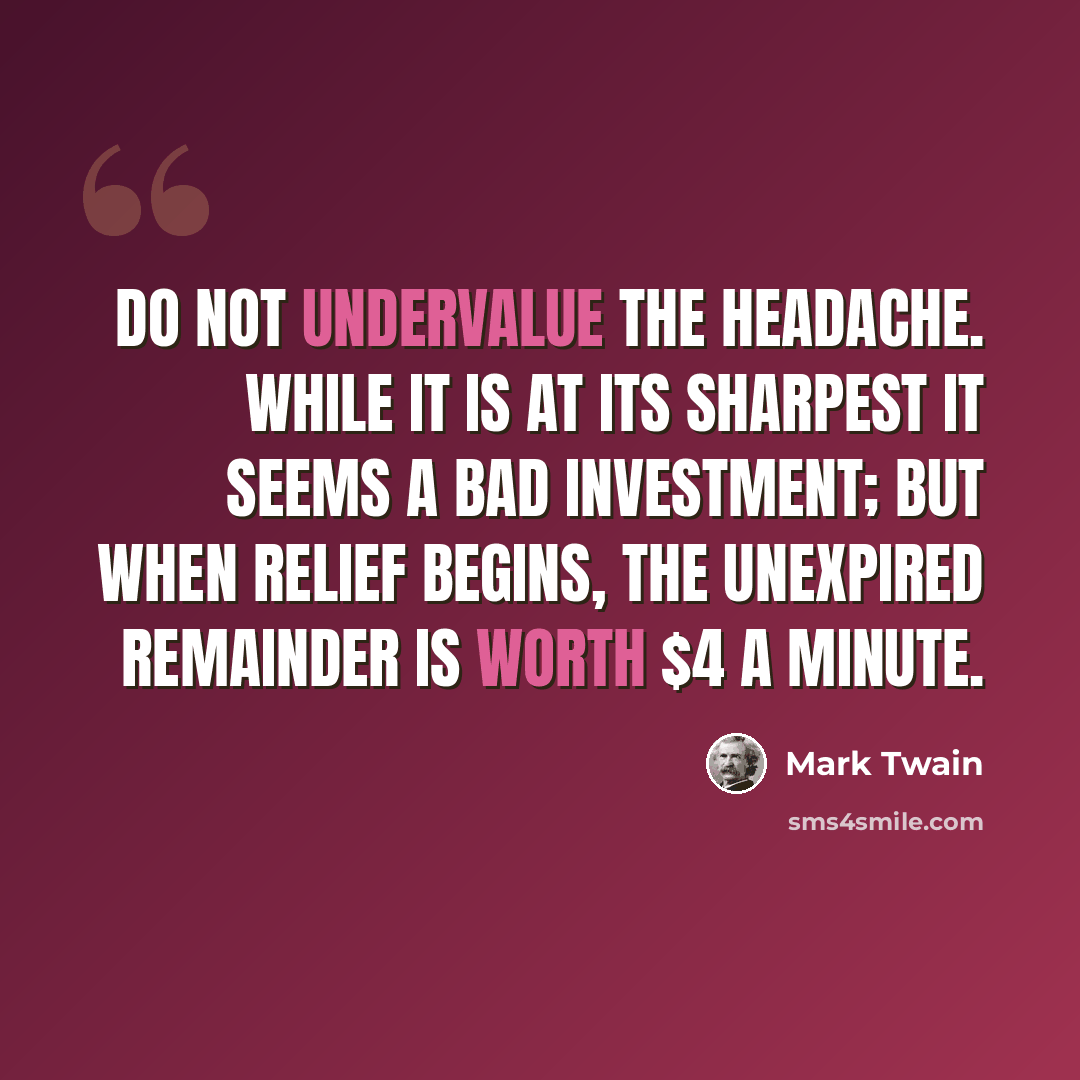 “Do not undervalue the headache. While it is at its sharpest it seems a bad investment; but when relief begins, the unexpired remainder is worth $4 a minute.” quote by Mark Twain