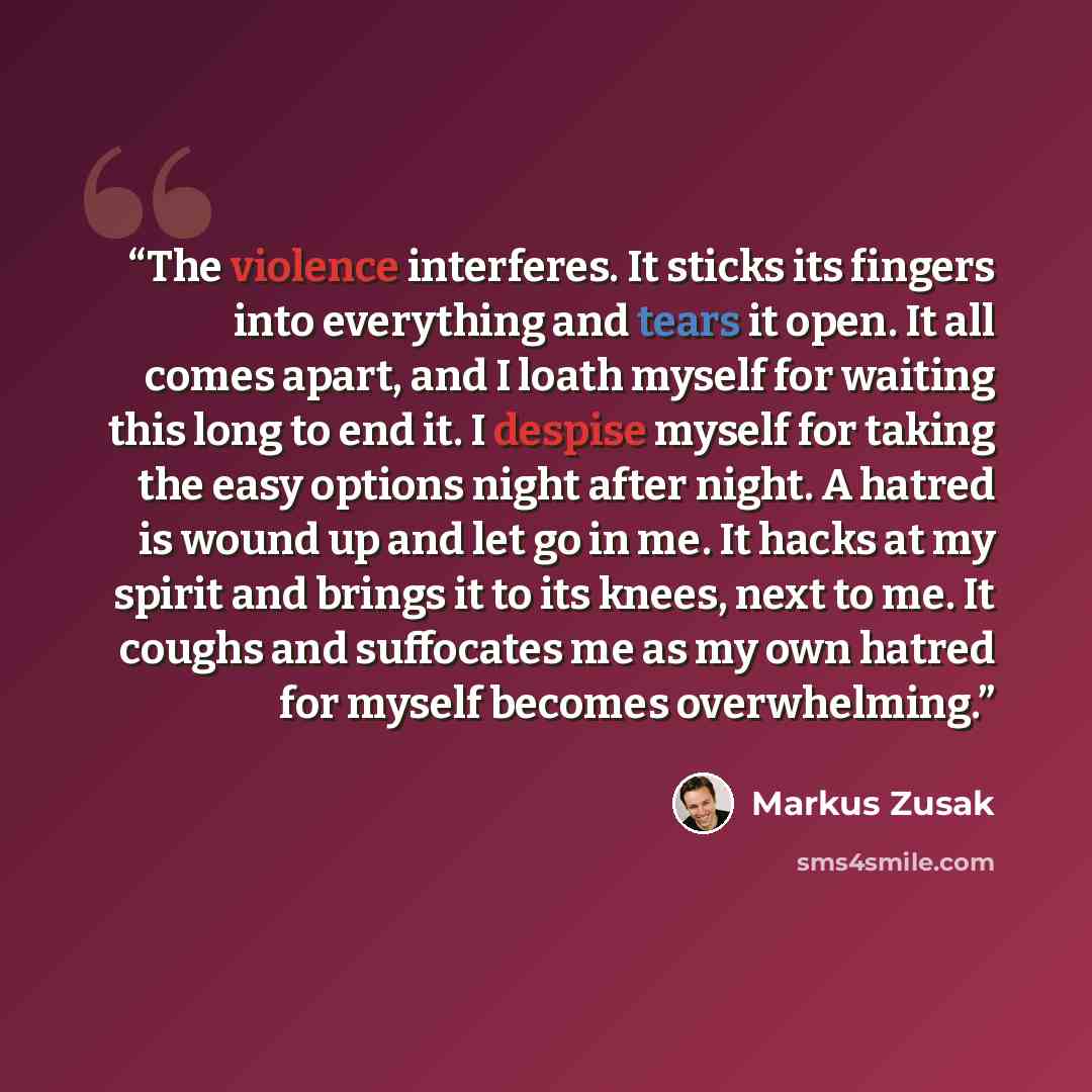 “The violence interferes. It sticks its fingers into everything and tears it open. It all comes apart, and I loath myself for waiting this long to end it. I despise myself for taking the easy options night after night. A hatred is wound up and let go in me. It hacks at my spirit and brings it to…” quote by Markus Zusak
