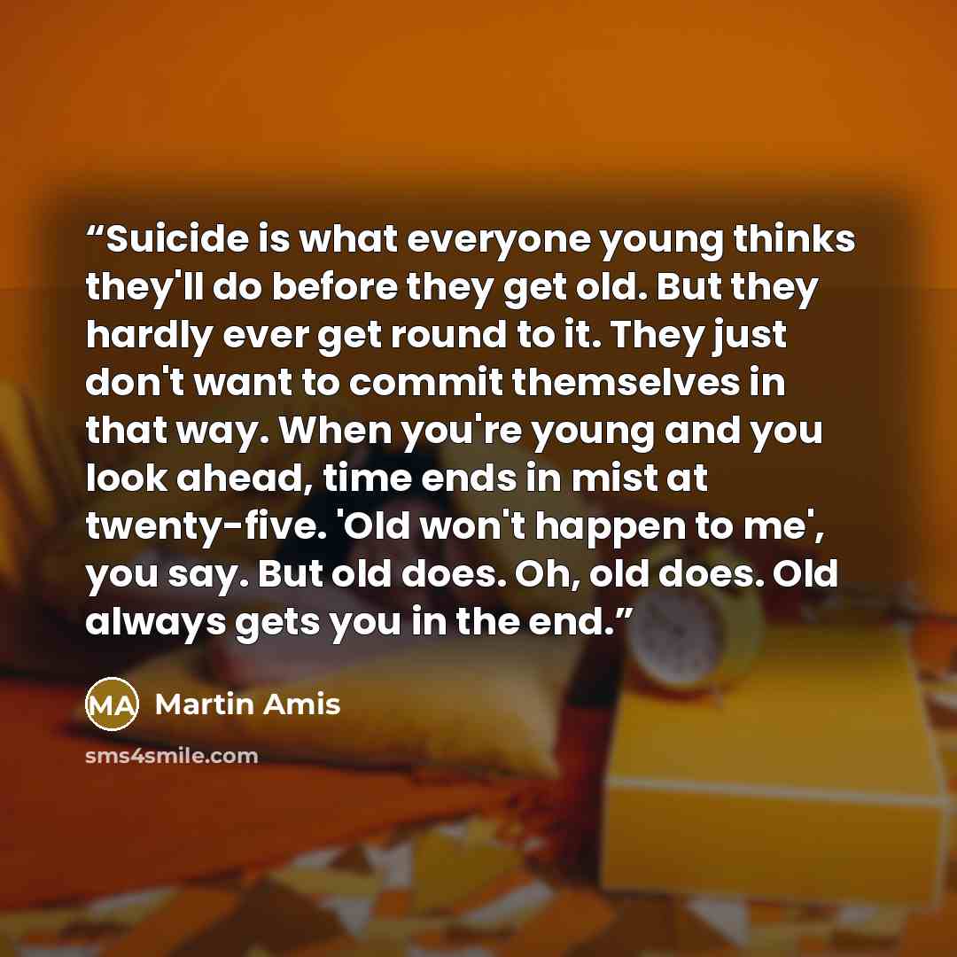 “Suicide is what everyone young thinks they'll do before they get old. But they hardly ever get round to it. They just don't want to commit themselves in that way. When you're young and you look ahead, time ends in mist at twenty-five. 'Old won't happen to me', you say. But old does. Oh, old does…” quote by Martin Amis