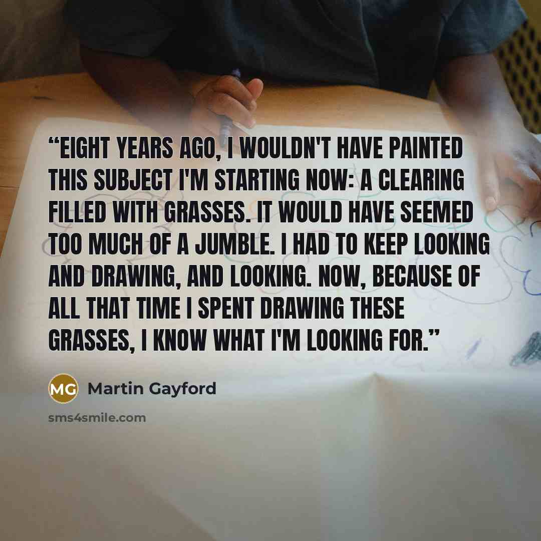 “Eight years ago, I wouldn't have painted this subject I'm starting now: a clearing filled with grasses. It would have seemed too much of a jumble. I had to keep looking and drawing, and looking. Now, because of all that time I spent drawing these grasses, I know what I'm looking for.” quote by Martin Gayford
