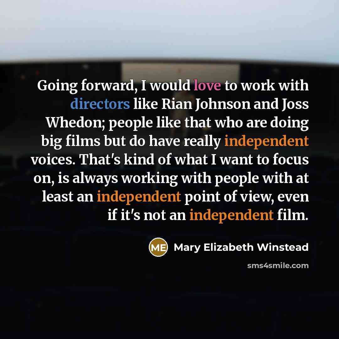 “Going forward, I would love to work with directors like Rian Johnson and Joss Whedon; people like that who are doing big films but do have really independent voices. That's kind of what I want to focus on, is always working with people with at least an independent point of view, even if it's not…” quote by Mary Elizabeth Winstead