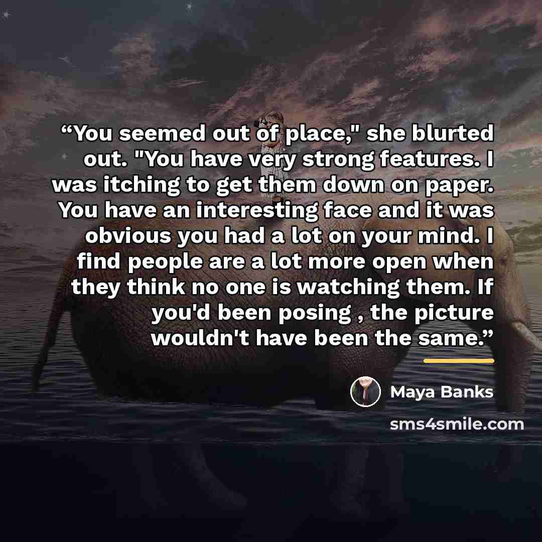 “You seemed out of place," she blurted out. "You have very strong features. I was itching to get them down on paper. You have an interesting face and it was obvious you had a lot on your mind. I find people are a lot more open when they think no one is watching them. If you'd been posing , the…” quote by Maya Banks
