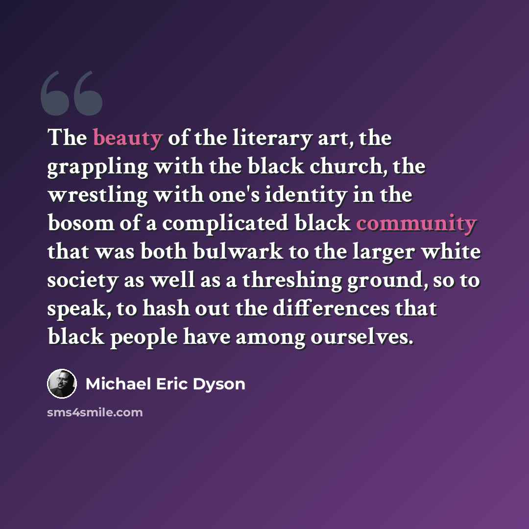 “The beauty of the literary art, the grappling with the black church, the wrestling with one's identity in the bosom of a complicated black community that was both bulwark to the larger white society as well as a threshing ground, so to speak, to hash out the differences that black people have…” quote by Michael Eric Dyson