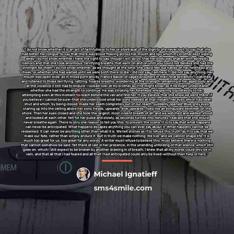 “I do not know whether it is an act of faithfulness to her or a betrayal of the dignity she never lost, to say that she had bitten her tongue, to say that there was blood flowing across her mouth and lips which my brother kept wiping away. I do not know whether I have the right to say, though I…” quote by Michael Ignatieff