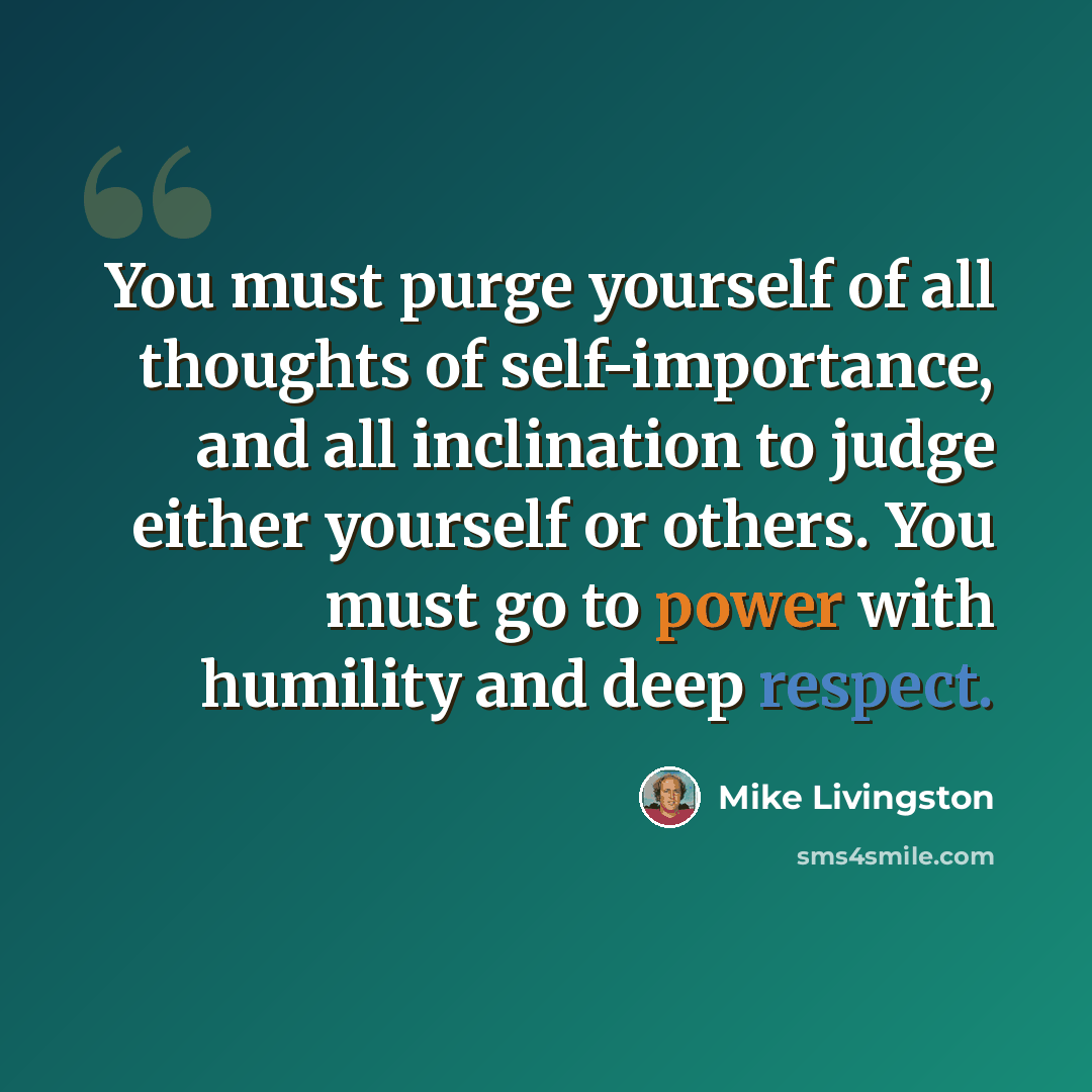 “You must purge yourself of all thoughts of self-importance, and all inclination to judge either yourself or others. You must go to power with humility and deep respect.” quote by Mike Livingston