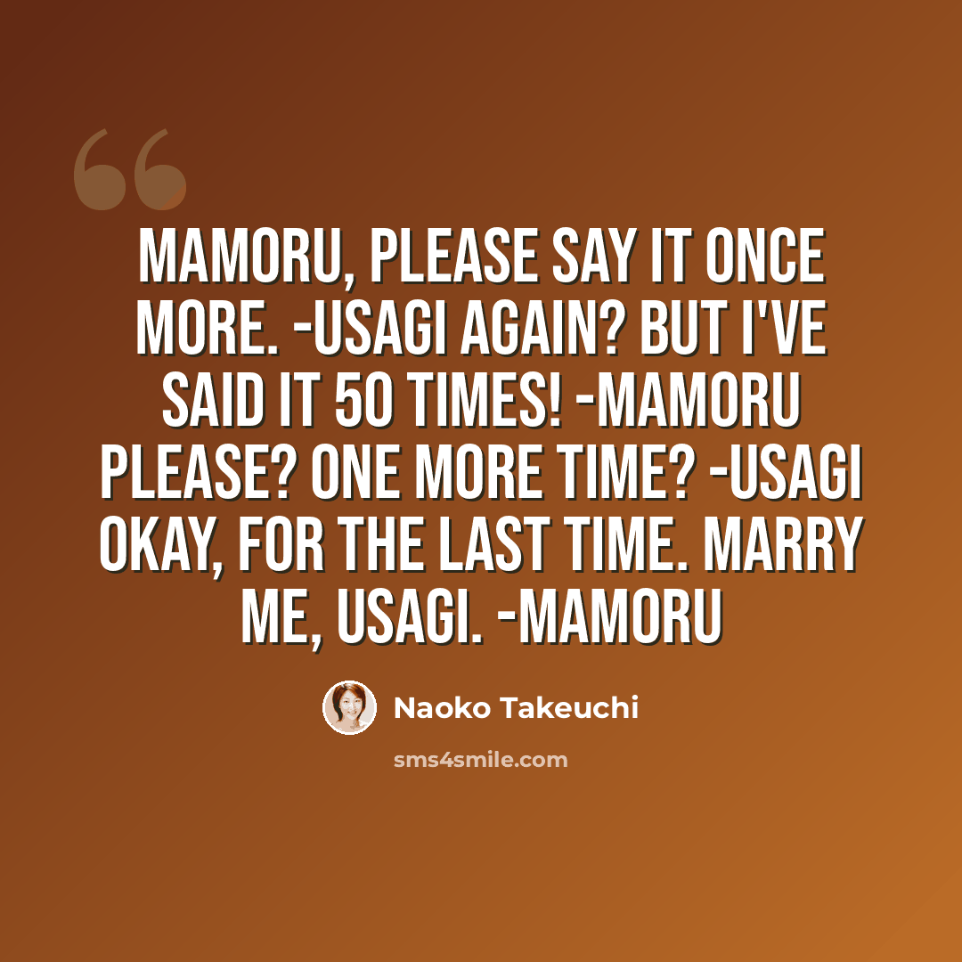 “Mamoru, please say it once more. -Usagi Again? But I've said it 50 times! -Mamoru Please? One more time? -Usagi Okay, for the last time. Marry me, Usagi. -Mamoru” quote by Naoko Takeuchi