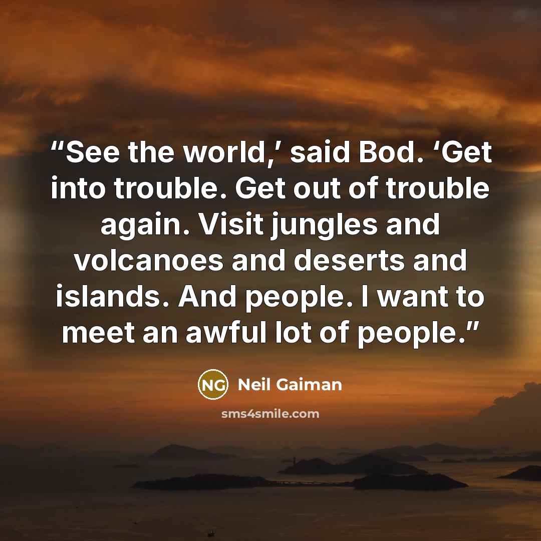 “See the world,’ said Bod. ‘Get into trouble. Get out of trouble again. Visit jungles and volcanoes and deserts and islands. And people. I want to meet an awful lot of people.” quote by Neil Gaiman