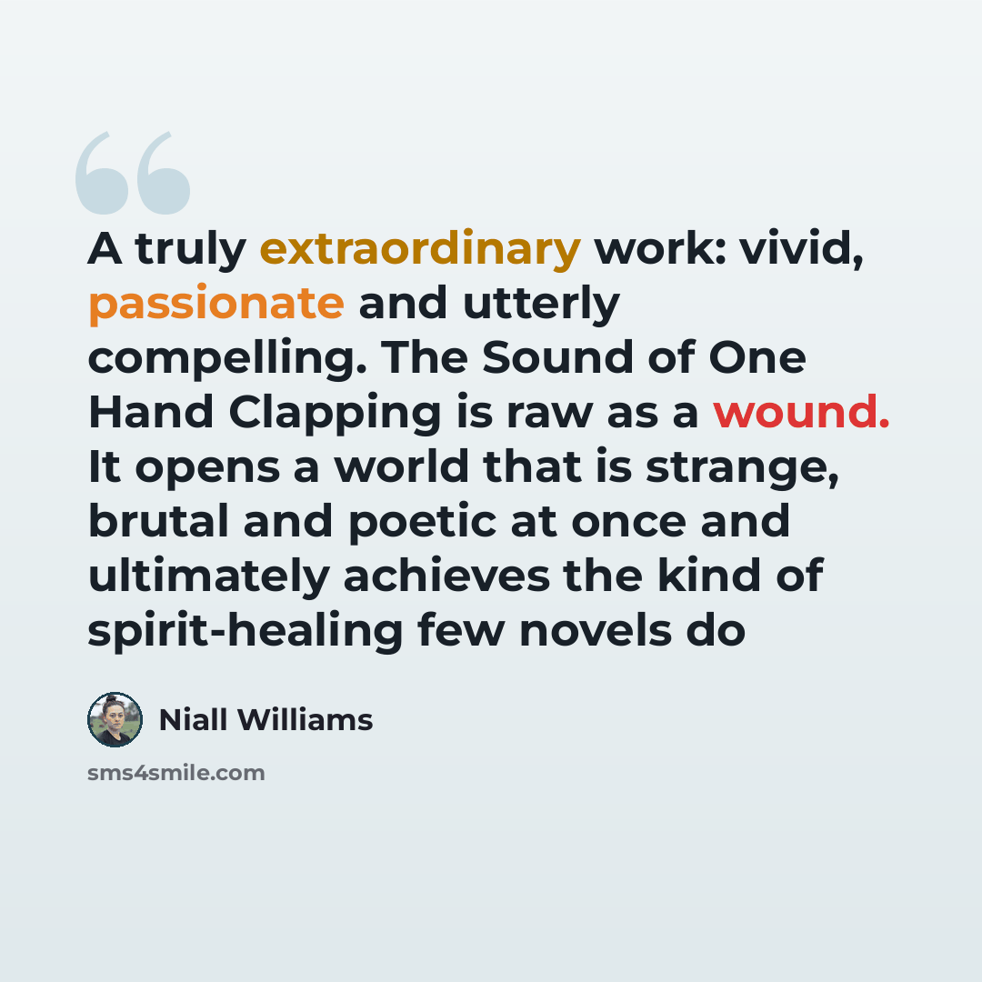 “A truly extraordinary work: vivid, passionate and utterly compelling. The Sound of One Hand Clapping is raw as a wound. It opens a world that is strange, brutal and poetic at once and ultimately achieves the kind of spirit-healing few novels do” quote by Niall Williams